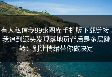 有人私信我99tk图库手机版下载链接，我追到源头发现落地页背后是多层跳转：别让情绪替你做决定