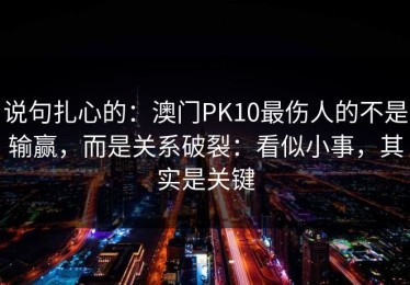 说句扎心的：澳门PK10最伤人的不是输赢，而是关系破裂：看似小事，其实是关键