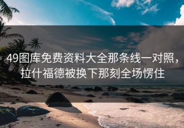 49图库免费资料大全那条线一对照，拉什福德被换下那刻全场愣住