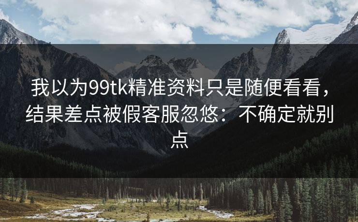 我以为99tk精准资料只是随便看看,结果差点被假客服忽悠:不确定就别点 我以为99tk精准资料只是随便看看,结果差点被假客服忽悠:不确定就别点