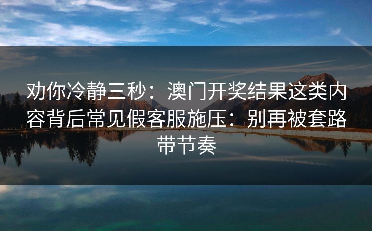 劝你冷静三秒：澳门开奖结果这类内容背后常见假客服施压：别再被套路带节奏