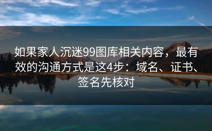 如果家人沉迷99图库相关内容，最有效的沟通方式是这4步：域名、证书、签名先核对