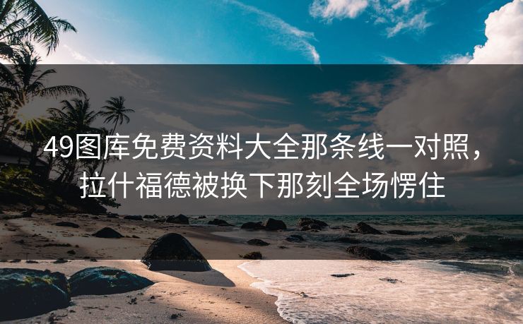49图库免费资料大全那条线一对照，拉什福德被换下那刻全场愣住