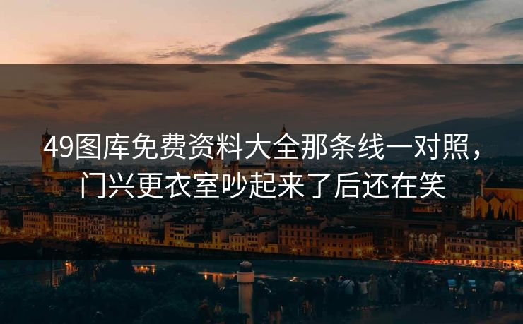 49图库免费资料大全那条线一对照，门兴更衣室吵起来了后还在笑