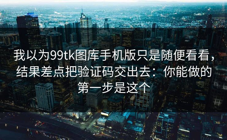 我以为99tk图库手机版只是随便看看,结果差点把验证码交出去:你能做的第一步是这个 我以为99tk图库手机版只是随便看看,结果差点把验证码交出去:你能做的第一步是这个