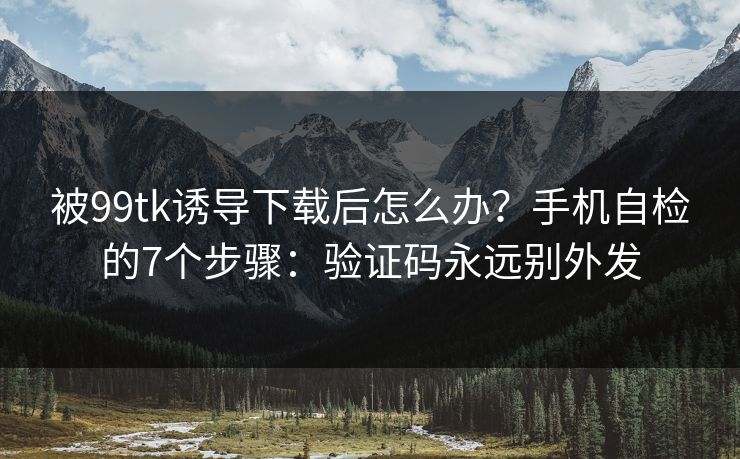 被99tk诱导下载后怎么办？手机自检的7个步骤：验证码永远别外发
