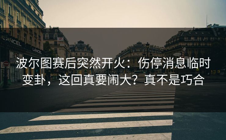 波尔图赛后突然开火：伤停消息临时变卦，这回真要闹大？真不是巧合