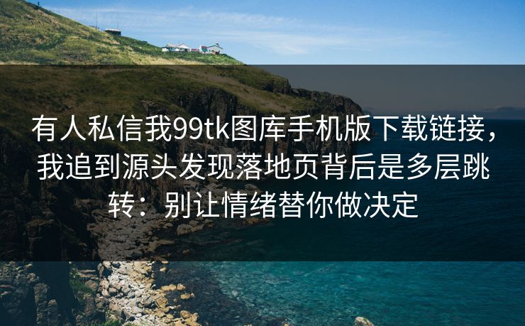 有人私信我99tk图库手机版下载链接，我追到源头发现落地页背后是多层跳转：别让情绪替你做决定