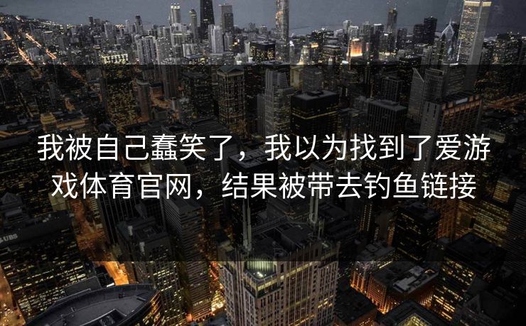 我被自己蠢笑了,我以为找到了爱游戏体育官网,结果被带去钓鱼链接 我被自己蠢笑了,我以为找到了爱游戏体育官网,结果被带去钓鱼链接