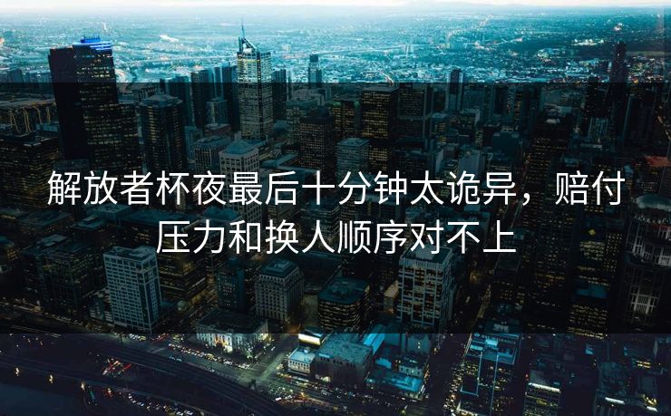 解放者杯夜最后十分钟太诡异,赔付压力和换人顺序对不上 解放者杯夜最后十分钟太诡异,赔付压力和换人顺序对不上