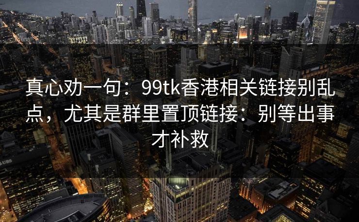 真心劝一句:99tk香港相关链接别乱点,尤其是群里置顶链接:别等出事才补救 真心劝一句:99tk香港相关链接别乱点,尤其是群里置顶链接:别等出事才补救